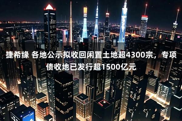 捷希缘 各地公示拟收回闲置土地超4300宗，专项债收地已发行超1500亿元