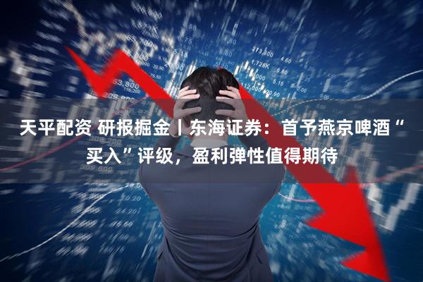 天平配资 研报掘金丨东海证券:首予燕京啤酒“买入”评级,盈利弹性值得期待