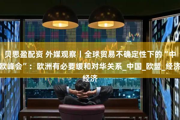 贝思盈配资 外媒观察丨全球贸易不确定性下的“中欧峰会”:欧洲有必要缓和对华关系_中国_欧盟_经济