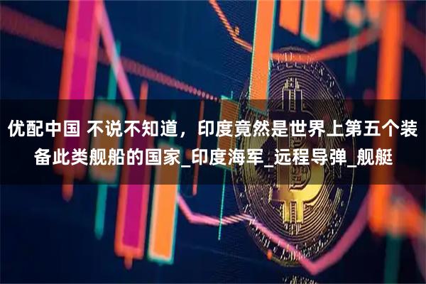 优配中国 不说不知道,印度竟然是世界上第五个装备此类舰船的国家_印度海军_远程导弹_舰艇