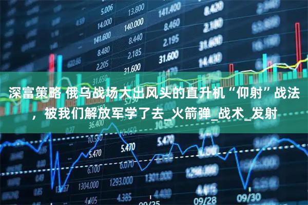 深富策略 俄乌战场大出风头的直升机“仰射”战法,被我们解放军学了去_火箭弹_战术_发射