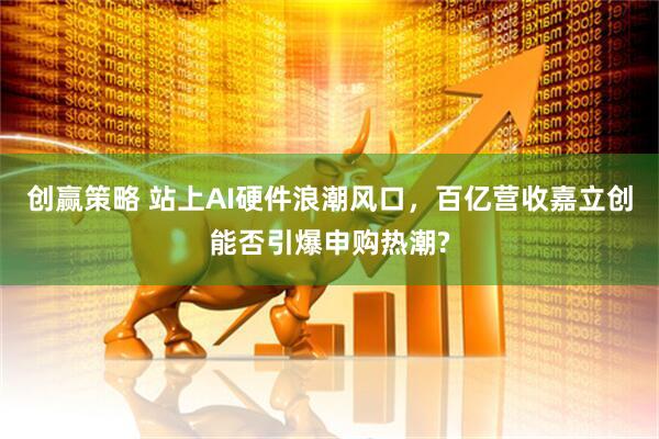 创赢策略 站上AI硬件浪潮风口,百亿营收嘉立创能否引爆申购热潮?