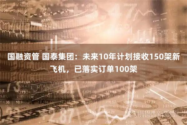 国融资管 国泰集团：未来10年计划接收150架新飞机，已落实订单100架